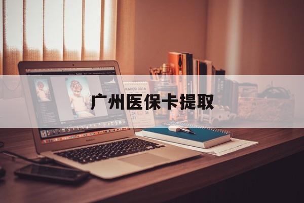 金昌广州医保卡提取(广州医保卡提取方法)