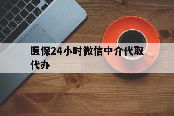 金昌医保24小时微信中介代取代办(医保24小时微信中介代取代办可靠吗)