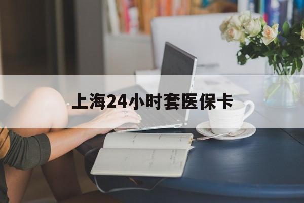 金昌上海24小时套医保卡(上海套医保卡一般几个点)