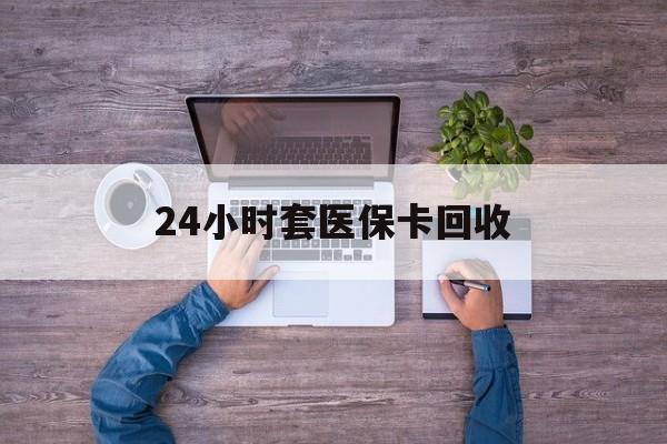 金昌24小时套医保卡回收(24小时套医保卡回收联系方式)